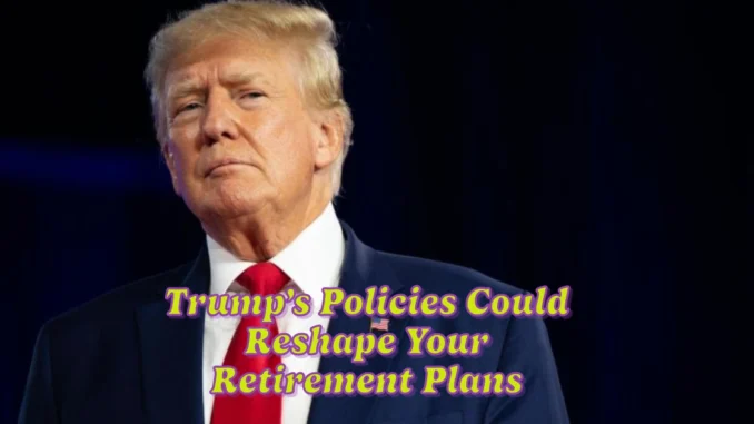 6 Surprising Ways Trump’s Policies Could Reshape Your Retirement Plans