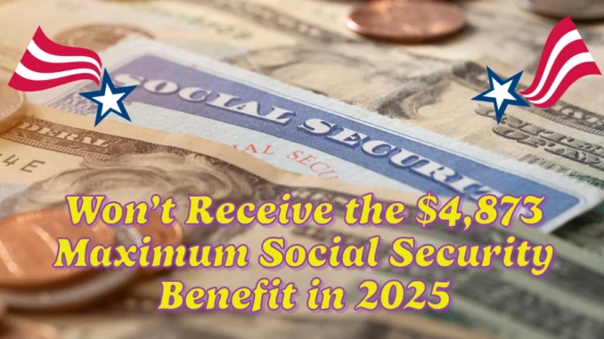 Why You Won’t Receive the $4,873 Maximum Social Security Benefit in 2025