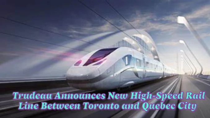 Trudeau Announces New High-Speed Rail Line Between Toronto and Quebec City with 300 km/h Trains